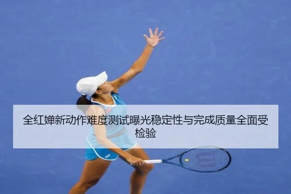 全红婵新动作难度测试曝光稳定性与完成质量全面受检验